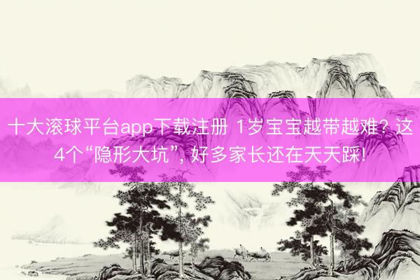 十大滚球平台app下载注册 1岁宝宝越带越难? 这4个“隐形大坑”, 好多家长还在天天踩!