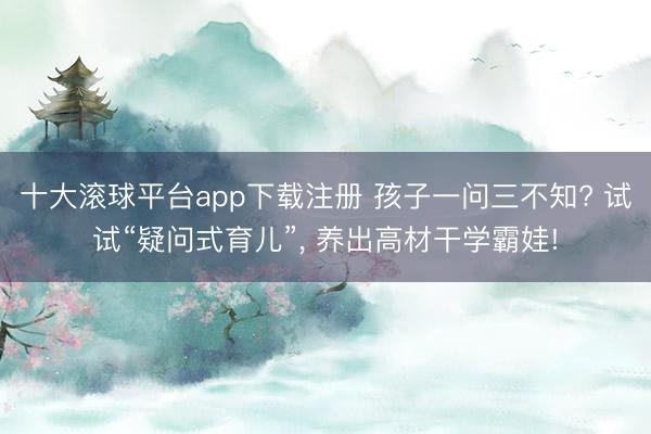 十大滚球平台app下载注册 孩子一问三不知? 试试“疑问式育儿”, 养出高材干学霸娃!