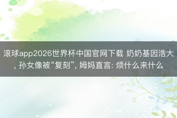 滚球app2026世界杯中国官网下载 奶奶基因浩大, 孙女像被“复刻”, 姆妈直言: 烦什么来什么