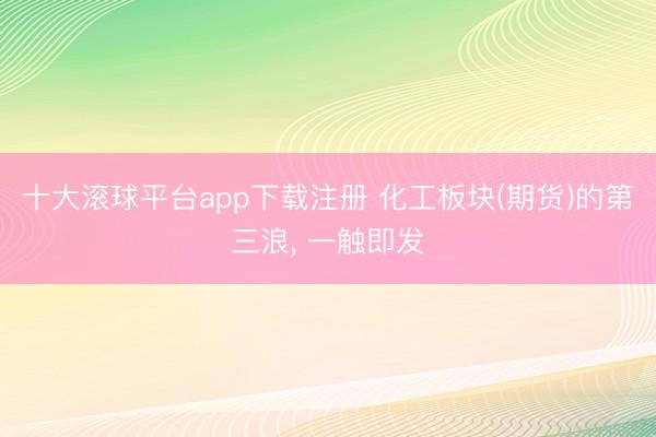 十大滚球平台app下载注册 化工板块(期货)的第三浪, 一触即发