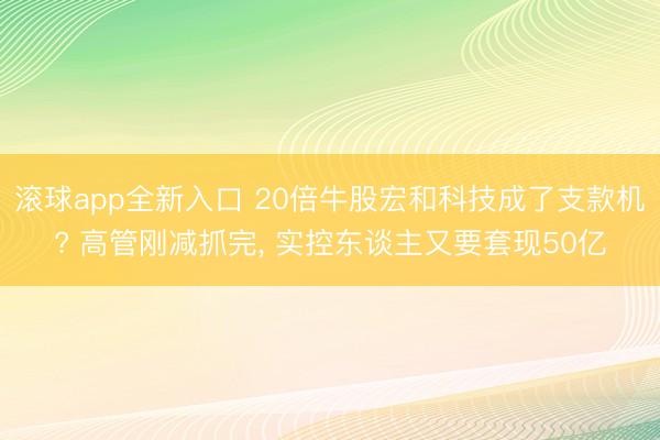 滚球app全新入口 20倍牛股宏和科技成了支款机? 高管刚减抓完, 实控东谈主又要套现50亿