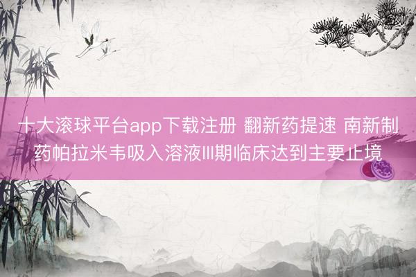十大滚球平台app下载注册 翻新药提速 南新制药帕拉米韦吸入溶液III期临床达到主要止境