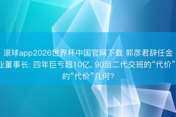 滚球app2026世界杯中国官网下载 郭彦君辞任金浦钛业董事长: 四年巨亏超10亿, 90后二代交班的“代价”几何?