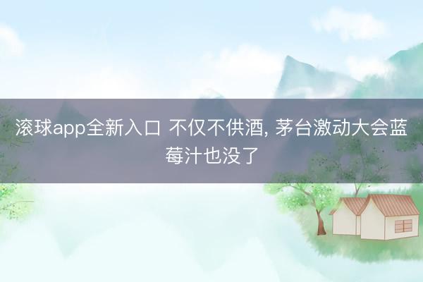 滚球app全新入口 不仅不供酒, 茅台激动大会蓝莓汁也没了