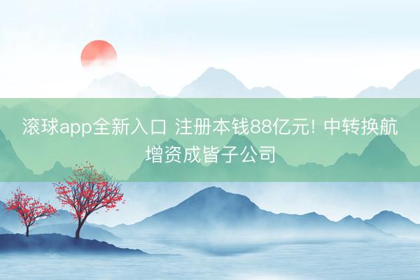 滚球app全新入口 注册本钱88亿元! 中转换航增资成皆子公司