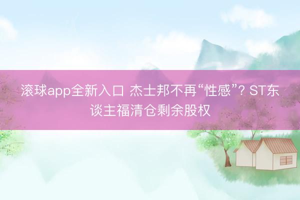 滚球app全新入口 杰士邦不再“性感”? ST东谈主福清仓剩余股权
