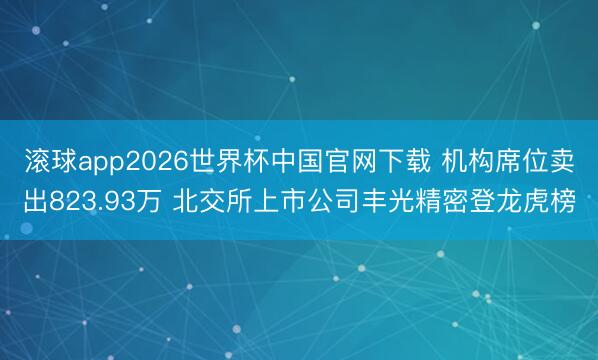 滚球app2026世界杯中国官网下载 机构席位卖出823.93万 北交所上市公司丰光精密登龙虎榜