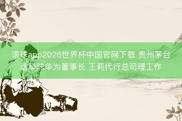 滚球app2026世界杯中国官网下载 贵州茅台选举陈华为董事长 王莉代行总司理工作