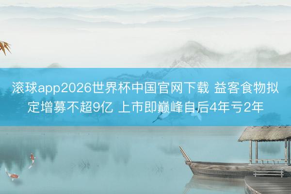 滚球app2026世界杯中国官网下载 益客食物拟定增募不超9亿 上市即巅峰自后4年亏2年
