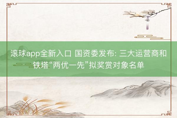 滚球app全新入口 国资委发布: 三大运营商和铁塔“两优一先”拟奖赏对象名单