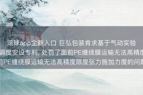滚球app全新入口 巨弘包装肯求基于气动实验机构的PE缠绕膜张力调度安设专利, 处罚了面前PE缠绕膜运输无法高精度限度张力施加力度的问题