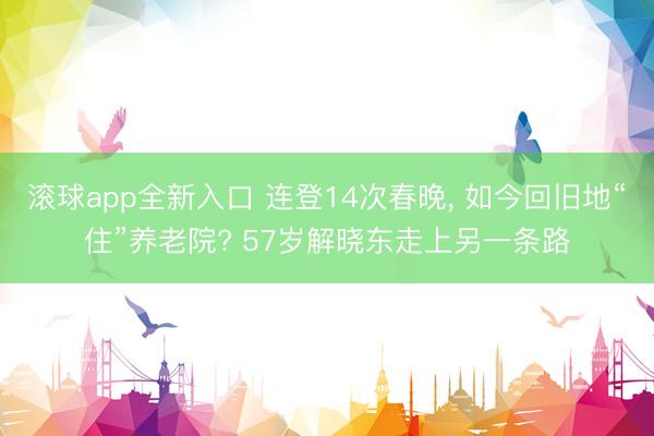 滚球app全新入口 连登14次春晚, 如今回旧地“住”养老院? 57岁解晓东走上另一条路