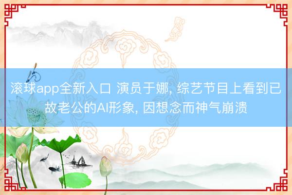 滚球app全新入口 演员于娜, 综艺节目上看到已故老公的AI形象, 因想念而神气崩溃