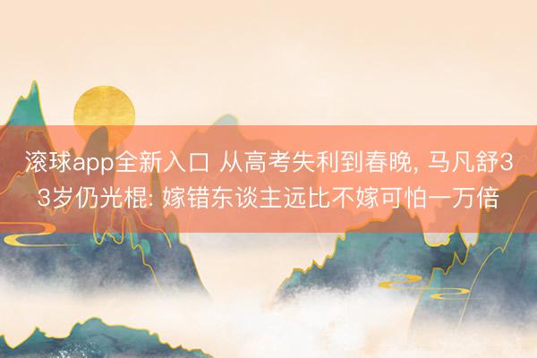 滚球app全新入口 从高考失利到春晚, 马凡舒33岁仍光棍: 嫁错东谈主远比不嫁可怕一万倍