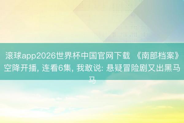 滚球app2026世界杯中国官网下载 《南部档案》空降开播, 连看6集, 我敢说: 悬疑冒险剧又出黑马