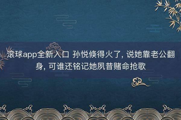 滚球app全新入口 孙悦倏得火了, 说她靠老公翻身, 可谁还铭记她夙昔赌命抢歌