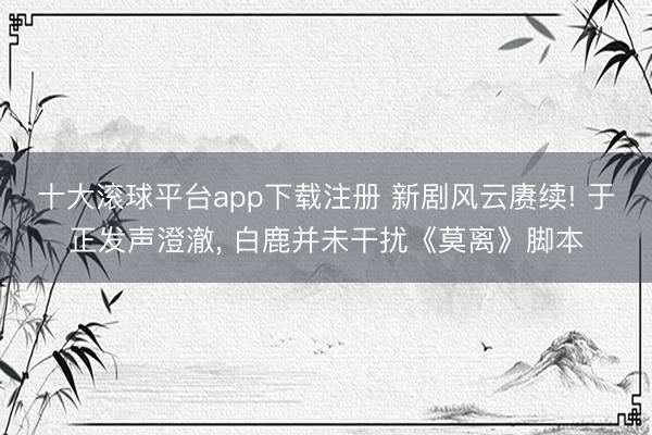 十大滚球平台app下载注册 新剧风云赓续! 于正发声澄澈, 白鹿并未干扰《莫离》脚本