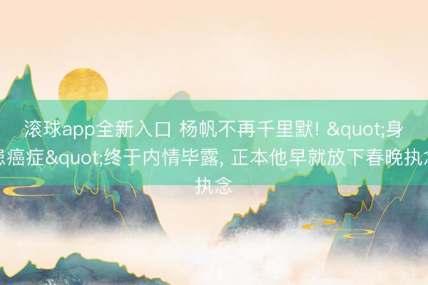 滚球app全新入口 杨帆不再千里默! "身患癌症"终于内情毕露, 正本他早就放下春晚执念
