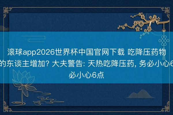 滚球app2026世界杯中国官网下载 吃降压药物化的东谈主增加? 大夫警告: 天热吃降压药, 务必小心6点