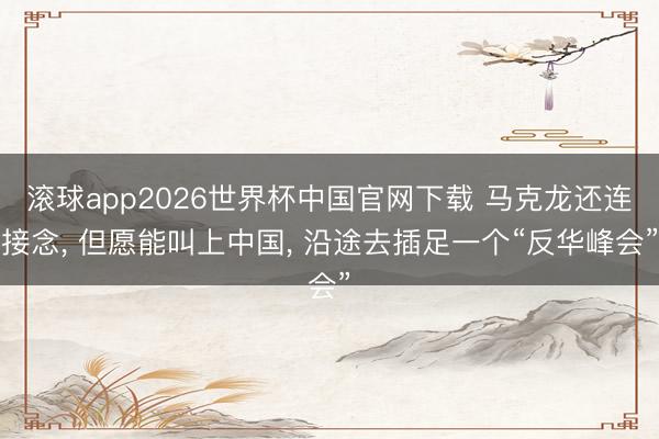 滚球app2026世界杯中国官网下载 马克龙还连接念, 但愿能叫上中国, 沿途去插足一个“反华峰会”