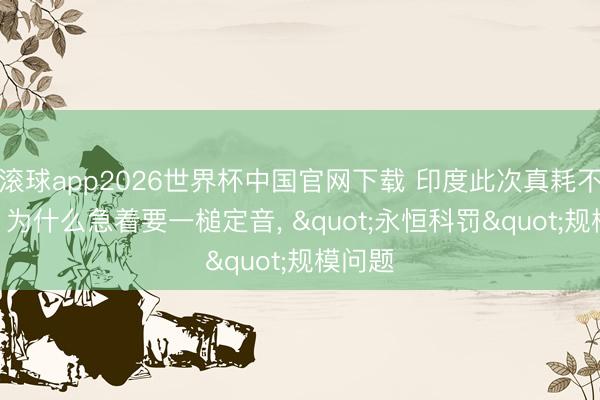 滚球app2026世界杯中国官网下载 印度此次真耗不起了? 为什么急着要一槌定音, "永恒科罚"规模问题