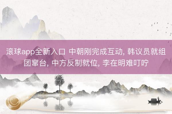 滚球app全新入口 中朝刚完成互动, 韩议员就组团窜台, 中方反制就位, 李在明难叮咛