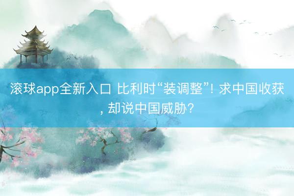 滚球app全新入口 比利时“装调整”! 求中国收获, 却说中国威胁?