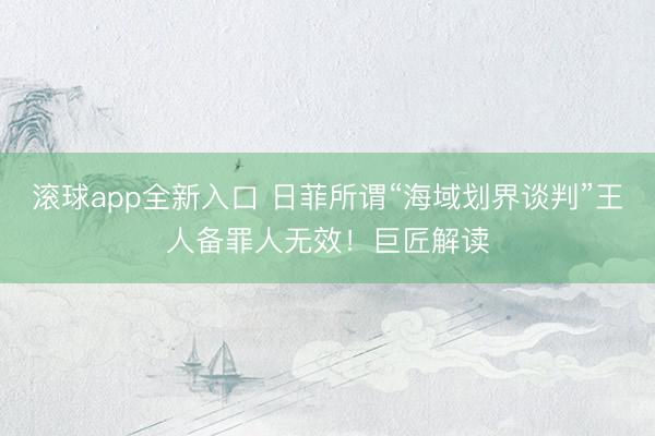 滚球app全新入口 日菲所谓“海域划界谈判”王人备罪人无效!巨匠解读