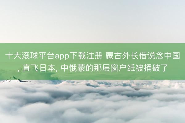 十大滚球平台app下载注册 蒙古外长借说念中国, 直飞日本, 中俄蒙的那层窗户纸被捅破了