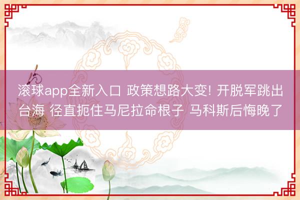 滚球app全新入口 政策想路大变! 开脱军跳出台海 径直扼住马尼拉命根子 马科斯后悔晚了