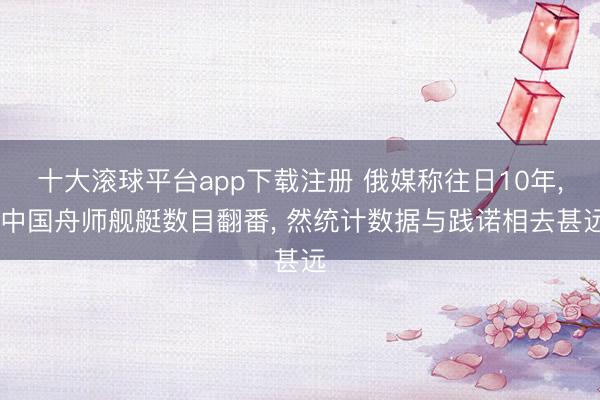 十大滚球平台app下载注册 俄媒称往日10年, 中国舟师舰艇数目翻番, 然统计数据与践诺相去甚远