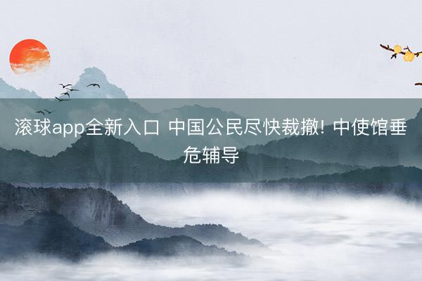 滚球app全新入口 中国公民尽快裁撤! 中使馆垂危辅导