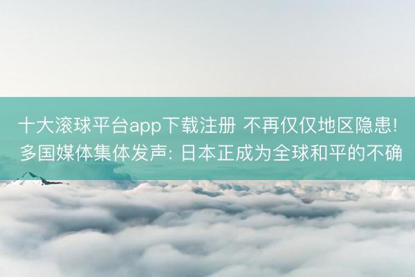 十大滚球平台app下载注册 不再仅仅地区隐患! 多国媒体集体发声: 日本正成为全球和平的不确