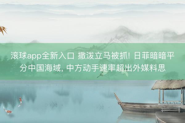 滚球app全新入口 撒泼立马被抓! 日菲暗暗平分中国海域, 中方动手速率超出外媒料思