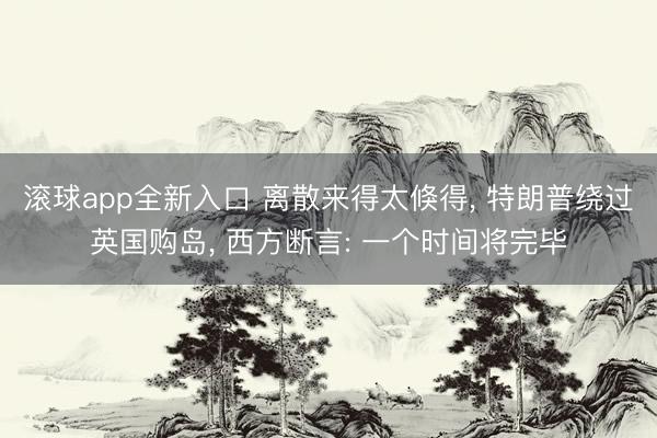 滚球app全新入口 离散来得太倏得, 特朗普绕过英国购岛, 西方断言: 一个时间将完毕