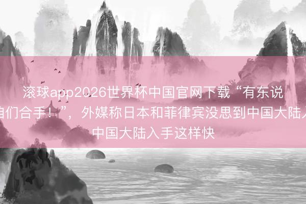滚球app2026世界杯中国官网下载 “有东说念主撒泼咱们合手！”，外媒称日本和菲律宾没思到中国大陆入手这样快
