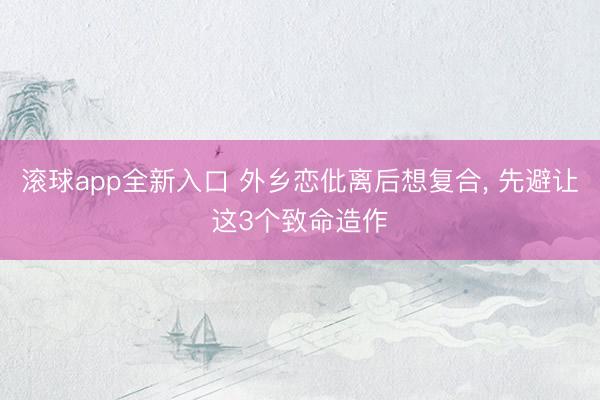 滚球app全新入口 外乡恋仳离后想复合, 先避让这3个致命造作