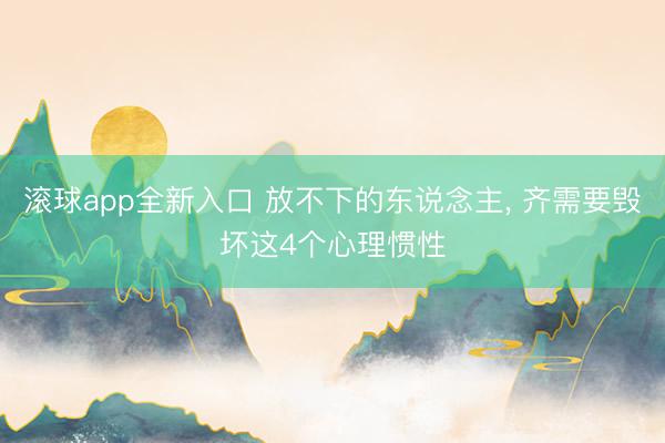 滚球app全新入口 放不下的东说念主, 齐需要毁坏这4个心理惯性