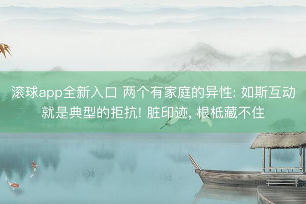 滚球app全新入口 两个有家庭的异性: 如斯互动就是典型的拒抗! 脏印迹, 根柢藏不住