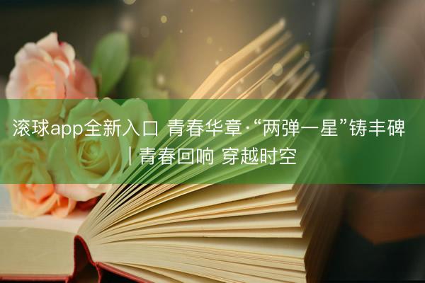 滚球app全新入口 青春华章·“两弹一星”铸丰碑 | 青春回响 穿越时空