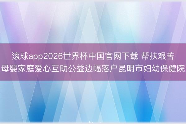 滚球app2026世界杯中国官网下载 帮扶艰苦母婴家庭爱心互助公益边幅落户昆明市妇幼保健院