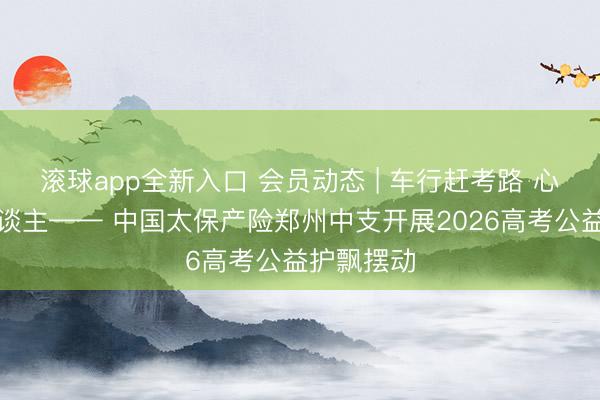 滚球app全新入口 会员动态 | 车行赶考路 心护追梦东谈主—— 中国太保产险郑州中支开展2026高考公益护飘摆动