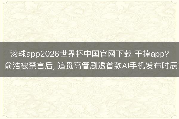 滚球app2026世界杯中国官网下载 干掉app? 俞浩被禁言后, 追觅高管剧透首款AI手机发布时辰
