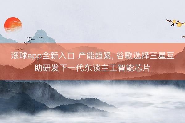 滚球app全新入口 产能趋紧, 谷歌选择三星互助研发下一代东谈主工智能芯片