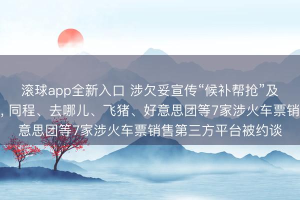 滚球app全新入口 涉欠妥宣传“候补帮抢”及付费选座业务等问题, 同程、去哪儿、飞猪、好意思团等7家涉火车票销售第三方平台被约谈