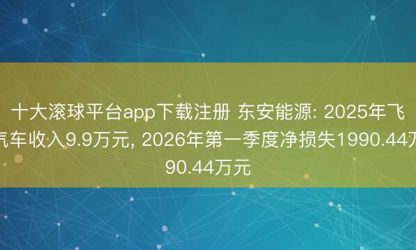 十大滚球平台app下载注册 东安能源: 2025年飞动汽车收入9.9万元, 2026年第一季度净损失1990.44万元