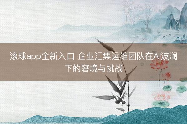 滚球app全新入口 企业汇集运维团队在AI波澜下的窘境与挑战