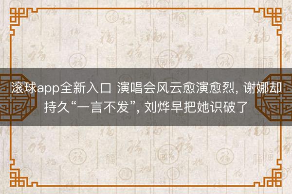 滚球app全新入口 演唱会风云愈演愈烈, 谢娜却持久“一言不发”, 刘烨早把她识破了