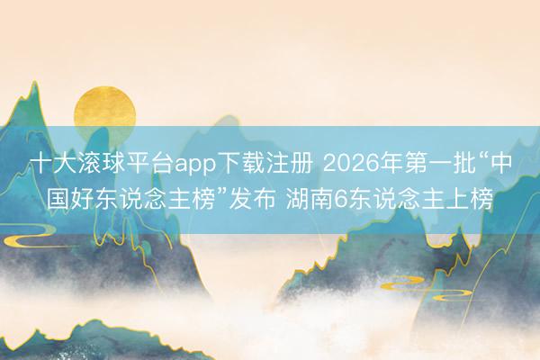 十大滚球平台app下载注册 2026年第一批“中国好东说念主榜”发布 湖南6东说念主上榜