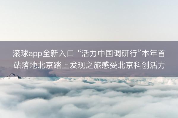 滚球app全新入口 “活力中国调研行”本年首站落地北京踏上发现之旅感受北京科创活力